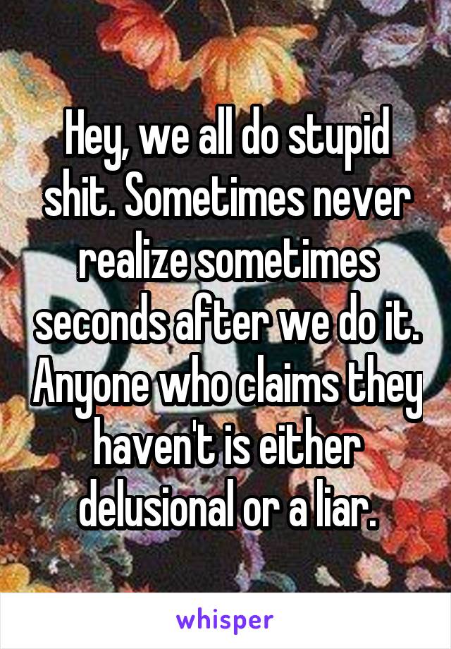 Hey, we all do stupid shit. Sometimes never realize sometimes seconds after we do it. Anyone who claims they haven't is either delusional or a liar.