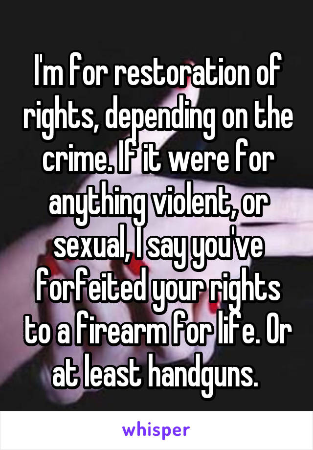 I'm for restoration of rights, depending on the crime. If it were for anything violent, or sexual, I say you've forfeited your rights to a firearm for life. Or at least handguns. 