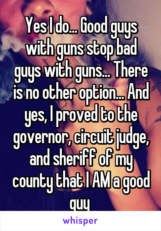 Yes I do... Good guys with guns stop bad guys with guns... There is no other option... And yes, I proved to the governor, circuit judge, and sheriff of my county that I AM a good guy 