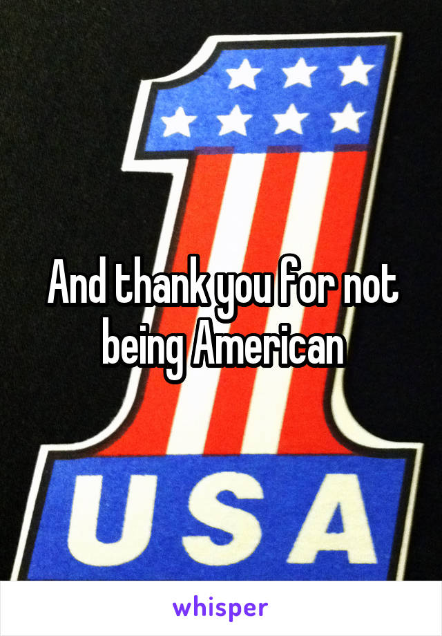 And thank you for not being American