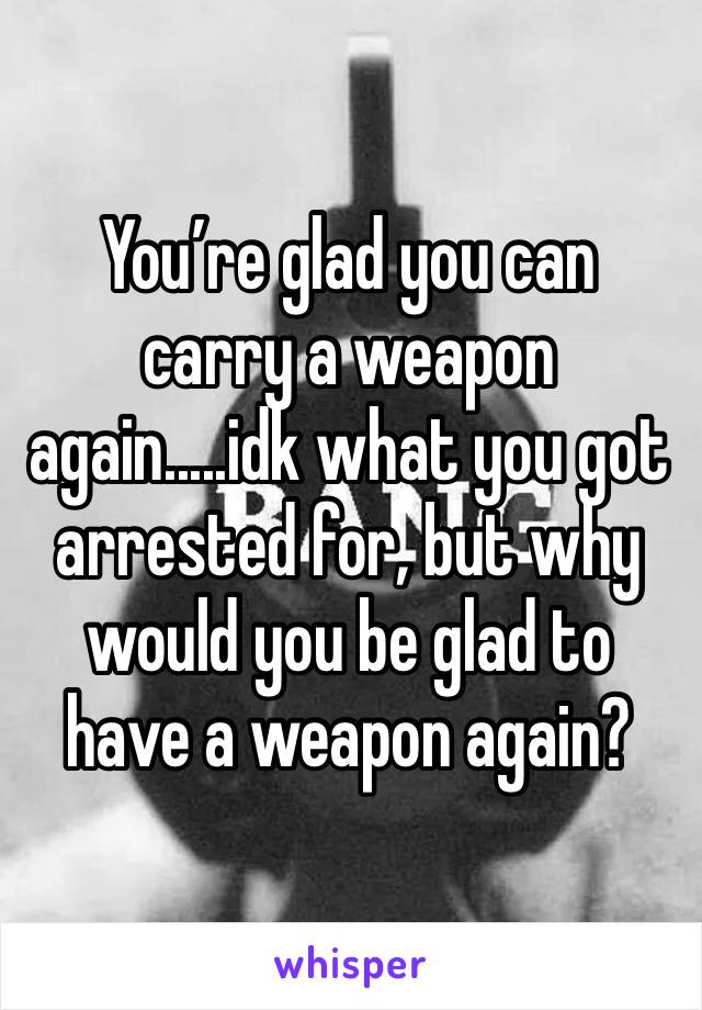 You’re glad you can carry a weapon again.....idk what you got arrested for, but why would you be glad to have a weapon again?