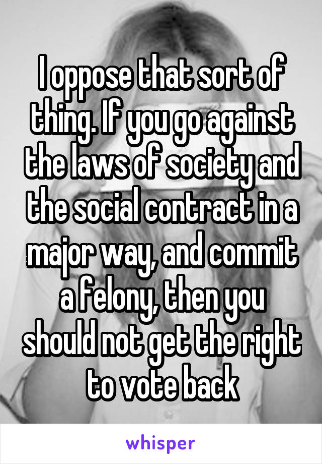 I oppose that sort of thing. If you go against the laws of society and the social contract in a major way, and commit a felony, then you should not get the right to vote back