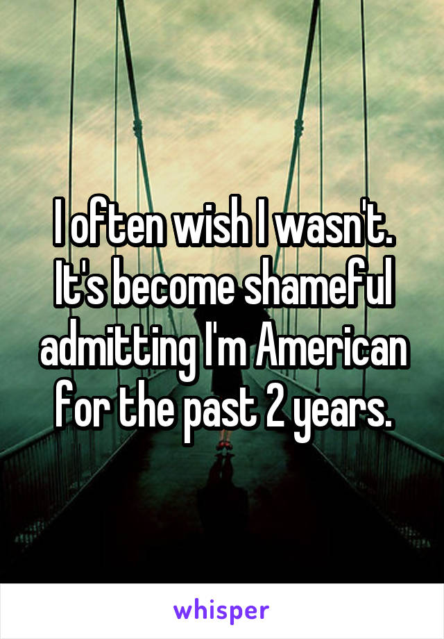 I often wish I wasn't. It's become shameful admitting I'm American for the past 2 years.