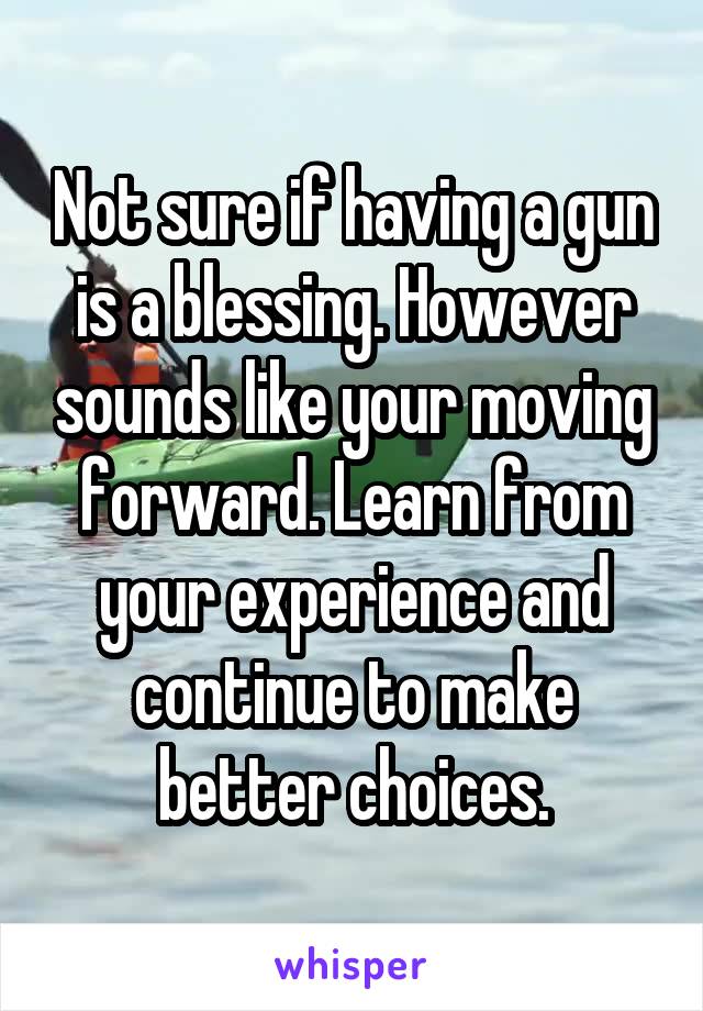 Not sure if having a gun is a blessing. However sounds like your moving forward. Learn from your experience and continue to make better choices.