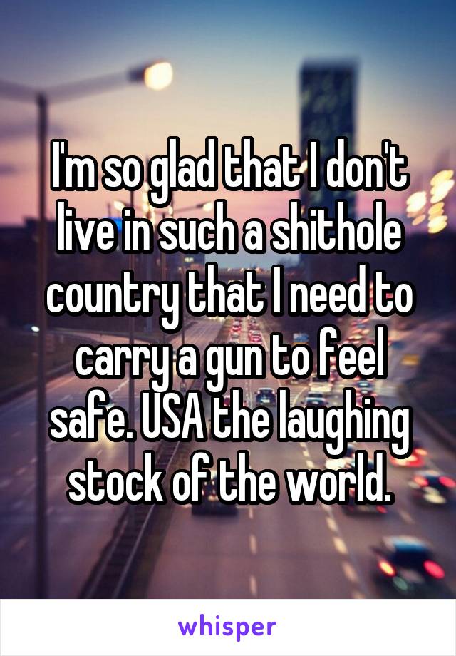 I'm so glad that I don't live in such a shithole country that I need to carry a gun to feel safe. USA the laughing stock of the world.