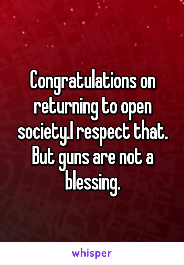 Congratulations on returning to open society.I respect that.
But guns are not a blessing.