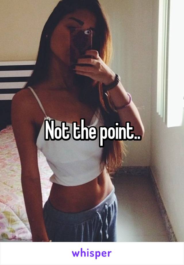 Not the point..