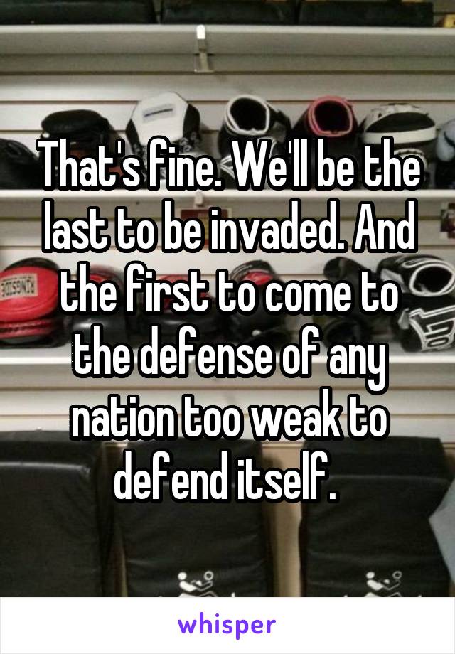 That's fine. We'll be the last to be invaded. And the first to come to the defense of any nation too weak to defend itself. 