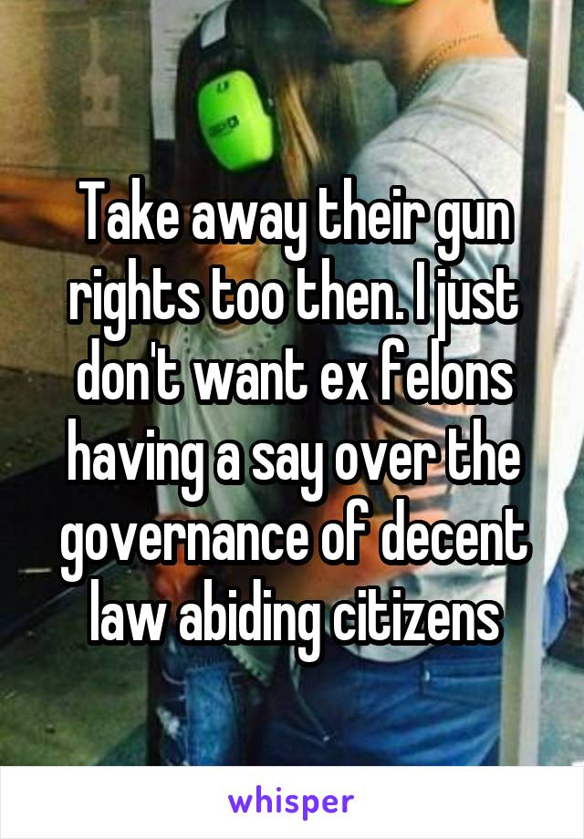 Take away their gun rights too then. I just don't want ex felons having a say over the governance of decent law abiding citizens