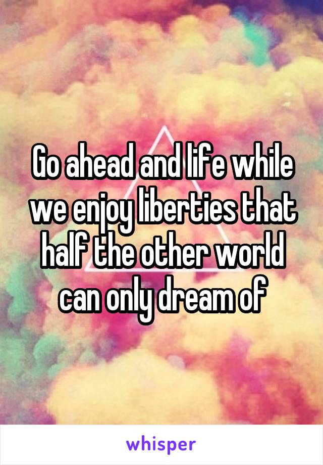 Go ahead and life while we enjoy liberties that half the other world can only dream of