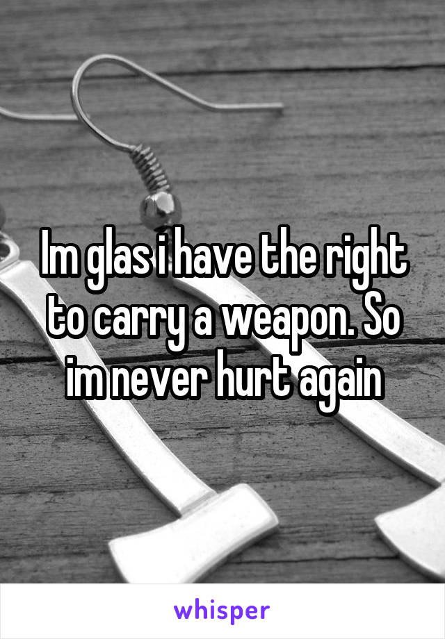 Im glas i have the right to carry a weapon. So im never hurt again