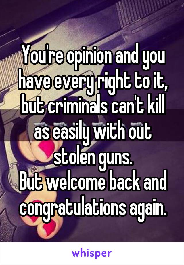 You're opinion and you have every right to it, but criminals can't kill as easily with out stolen guns.
But welcome back and congratulations again.