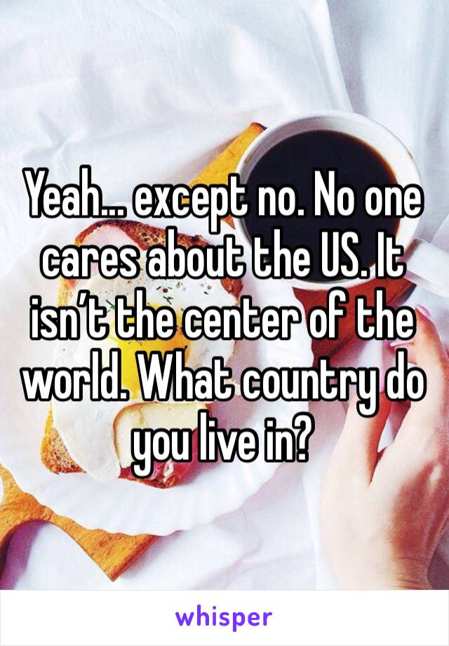 Yeah... except no. No one cares about the US. It isn’t the center of the world. What country do you live in?