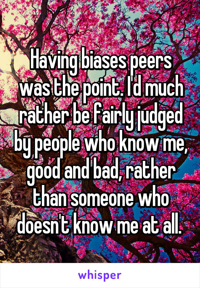 Having biases peers was the point. I'd much rather be fairly judged by people who know me, good and bad, rather than someone who doesn't know me at all. 