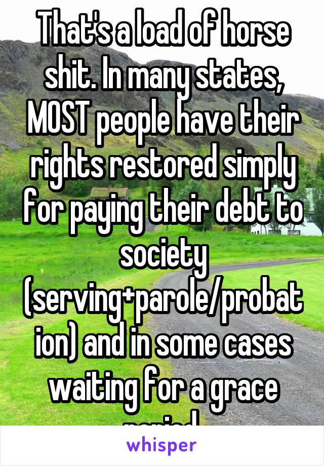 That's a load of horse shit. In many states, MOST people have their rights restored simply for paying their debt to society (serving+parole/probation) and in some cases waiting for a grace period.