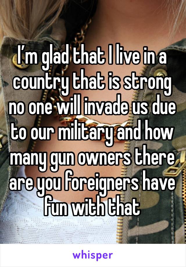 I’m glad that I live in a country that is strong no one will invade us due to our military and how many gun owners there are you foreigners have fun with that 