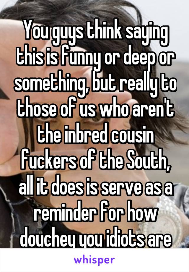 You guys think saying this is funny or deep or something, but really to those of us who aren't the inbred cousin fuckers of the South, all it does is serve as a reminder for how douchey you idiots are