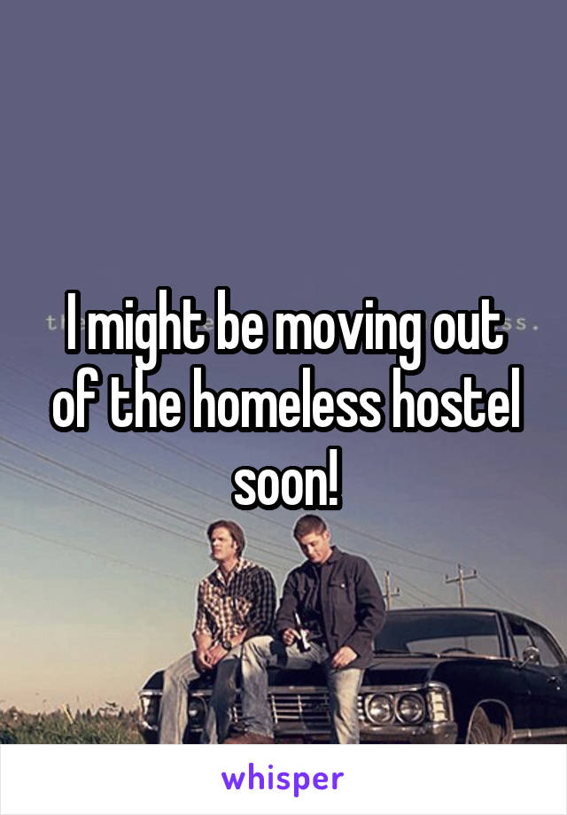 I might be moving out of the homeless hostel soon!