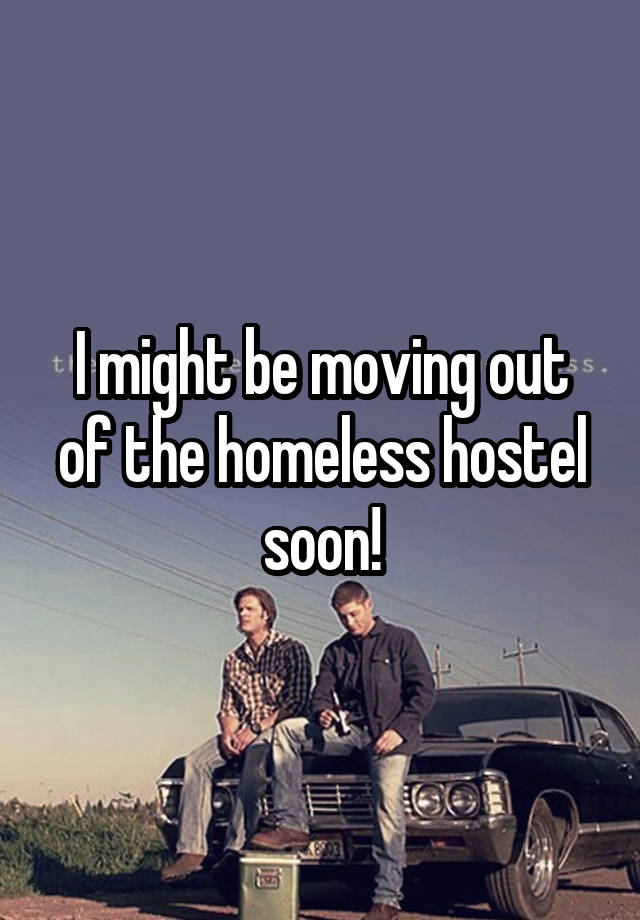 I might be moving out of the homeless hostel soon!