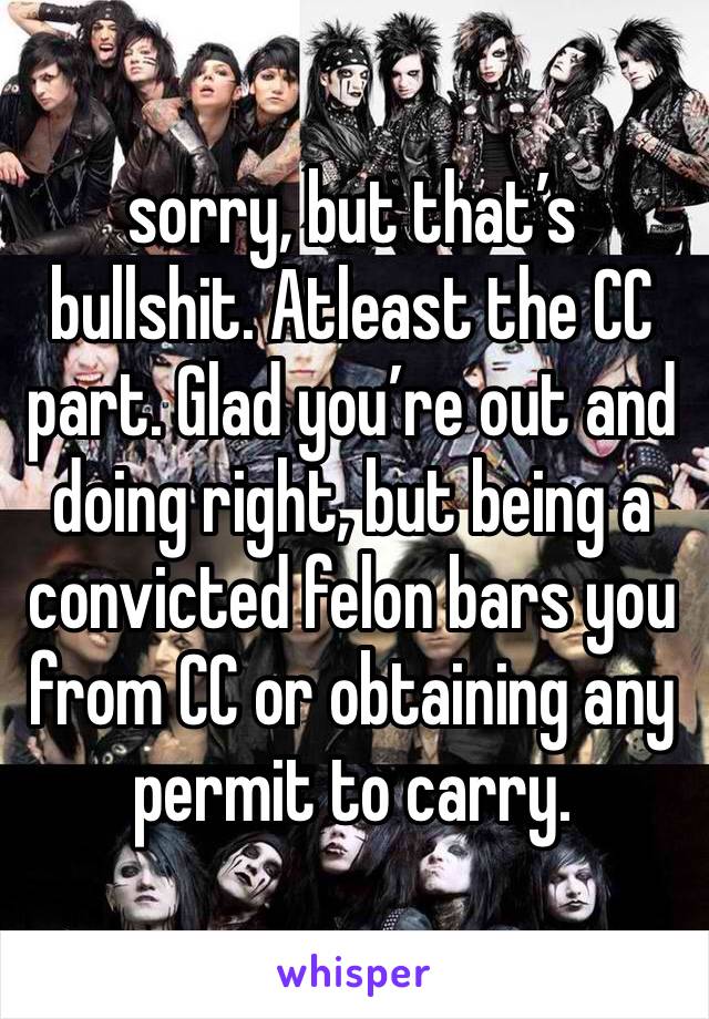 sorry, but that’s bullshit. Atleast the CC part. Glad you’re out and doing right, but being a convicted felon bars you from CC or obtaining any permit to carry.