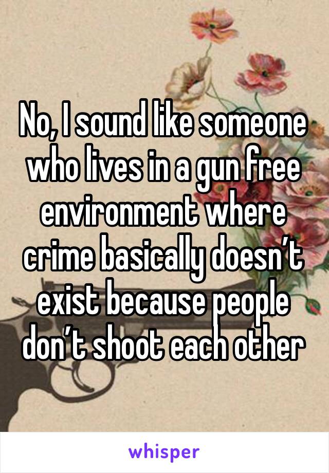 No, I sound like someone who lives in a gun free environment where crime basically doesn’t exist because people don’t shoot each other