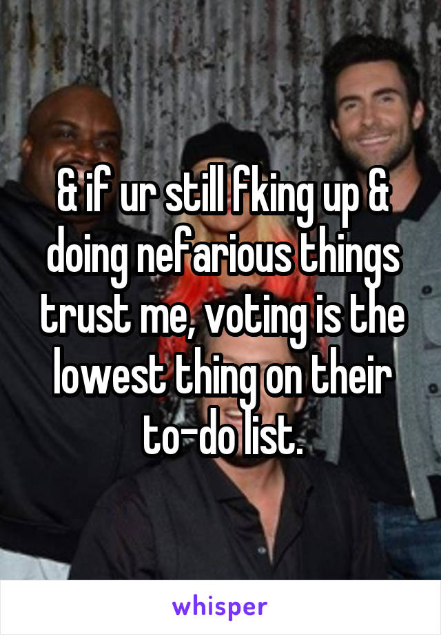 & if ur still fking up & doing nefarious things trust me, voting is the lowest thing on their to-do list.