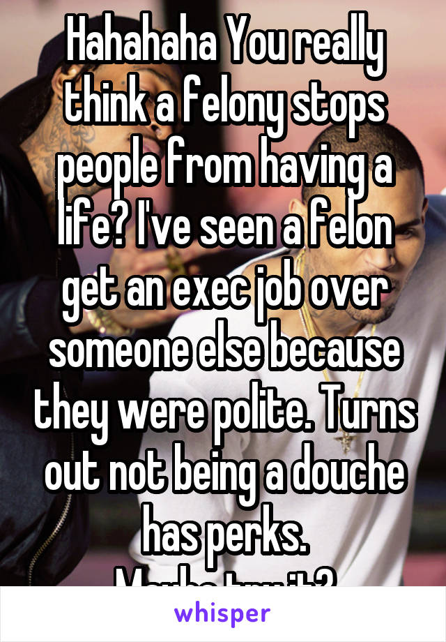 Hahahaha You really think a felony stops people from having a life? I've seen a felon get an exec job over someone else because they were polite. Turns out not being a douche has perks.
Maybe try it?