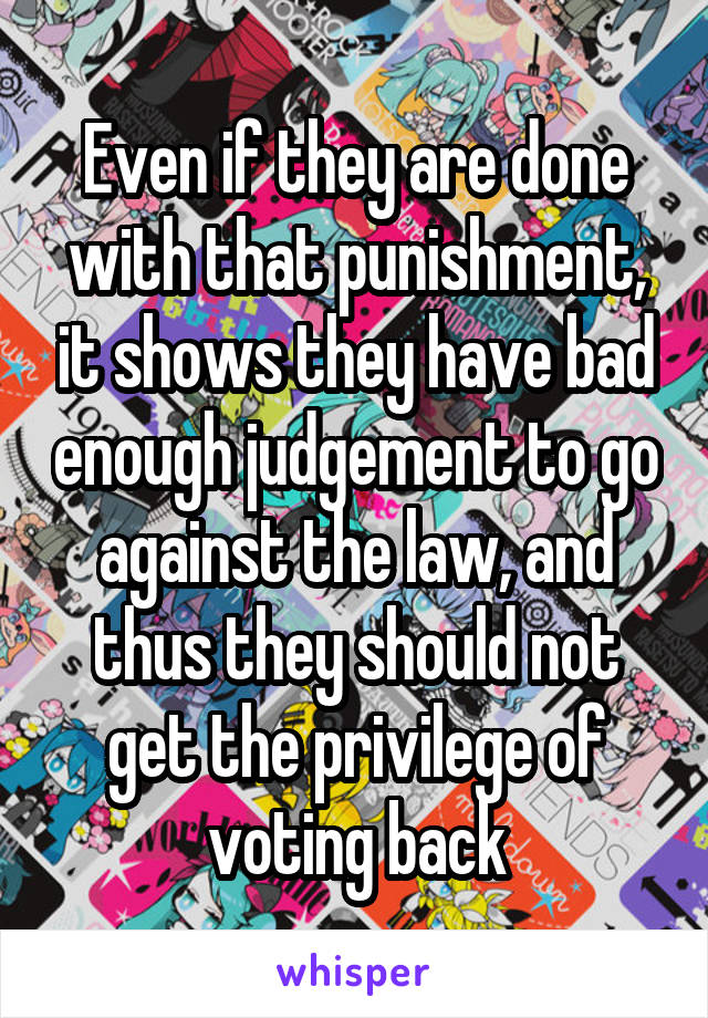 Even if they are done with that punishment, it shows they have bad enough judgement to go against the law, and thus they should not get the privilege of voting back