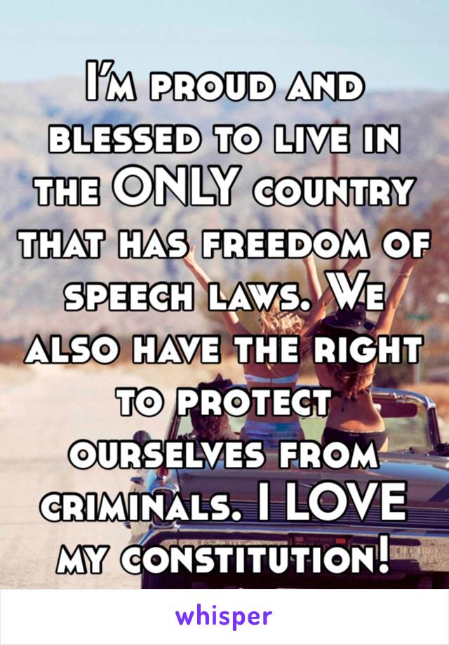 I’m proud and blessed to live in the ONLY country that has freedom of speech laws. We also have the right to protect ourselves from criminals. I LOVE my constitution!