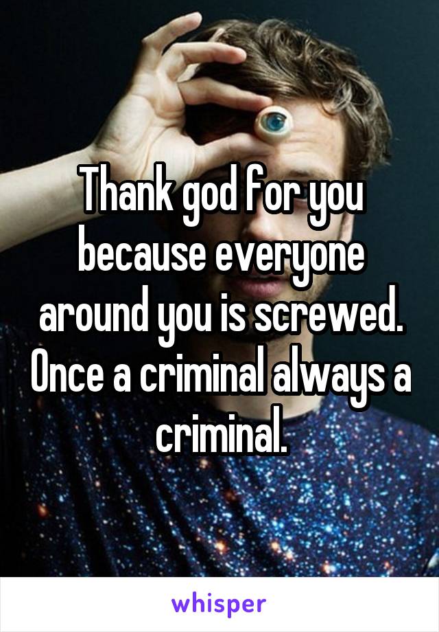 Thank god for you because everyone around you is screwed. Once a criminal always a criminal.