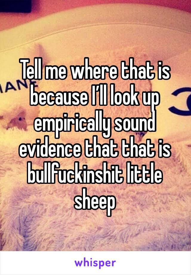 Tell me where that is because I’ll look up empirically sound evidence that that is bullfuckinshit little sheep