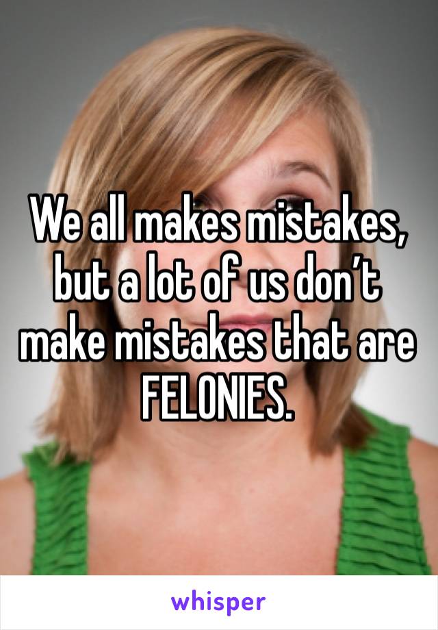 We all makes mistakes, but a lot of us don’t make mistakes that are FELONIES. 