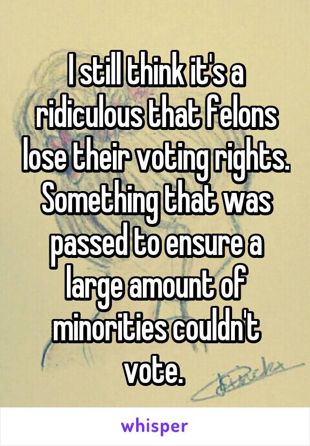 I still think it's a ridiculous that felons lose their voting rights. Something that was passed to ensure a large amount of minorities couldn't vote. 