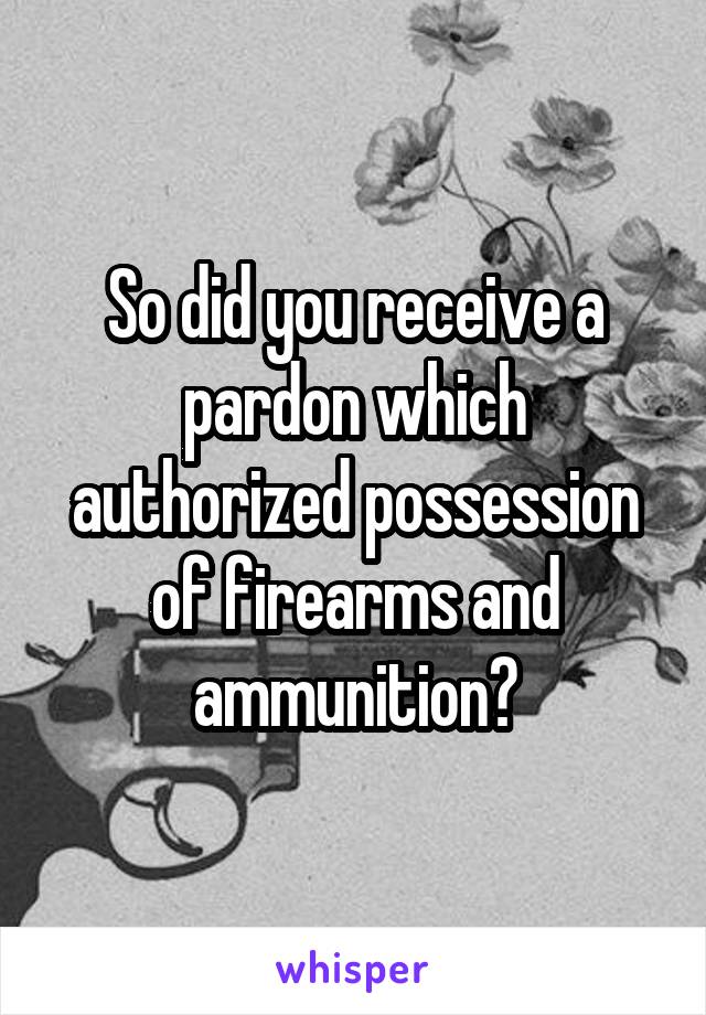 So did you receive a pardon which authorized possession of firearms and ammunition?