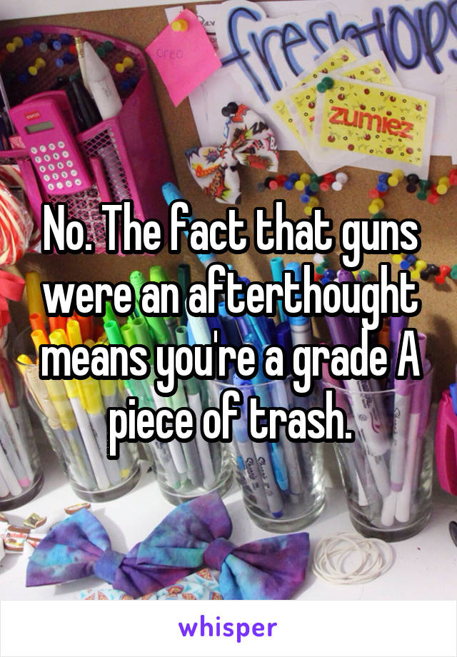 No. The fact that guns were an afterthought means you're a grade A piece of trash.