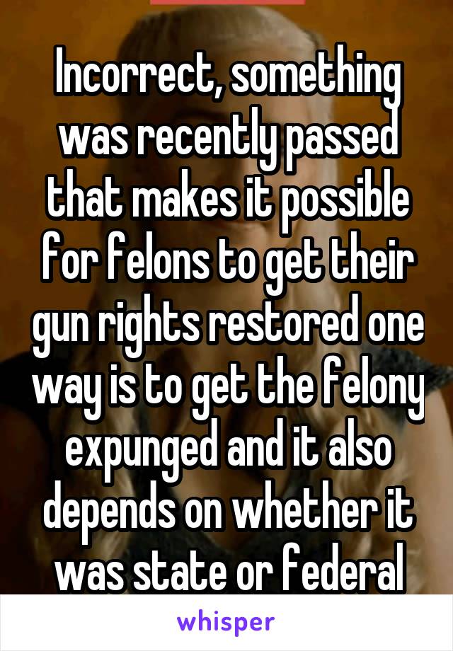 Incorrect, something was recently passed that makes it possible for felons to get their gun rights restored one way is to get the felony expunged and it also depends on whether it was state or federal