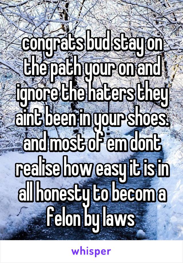 congrats bud stay on the path your on and ignore the haters they aint been in your shoes. and most of em dont realise how easy it is in all honesty to becom a felon by laws 