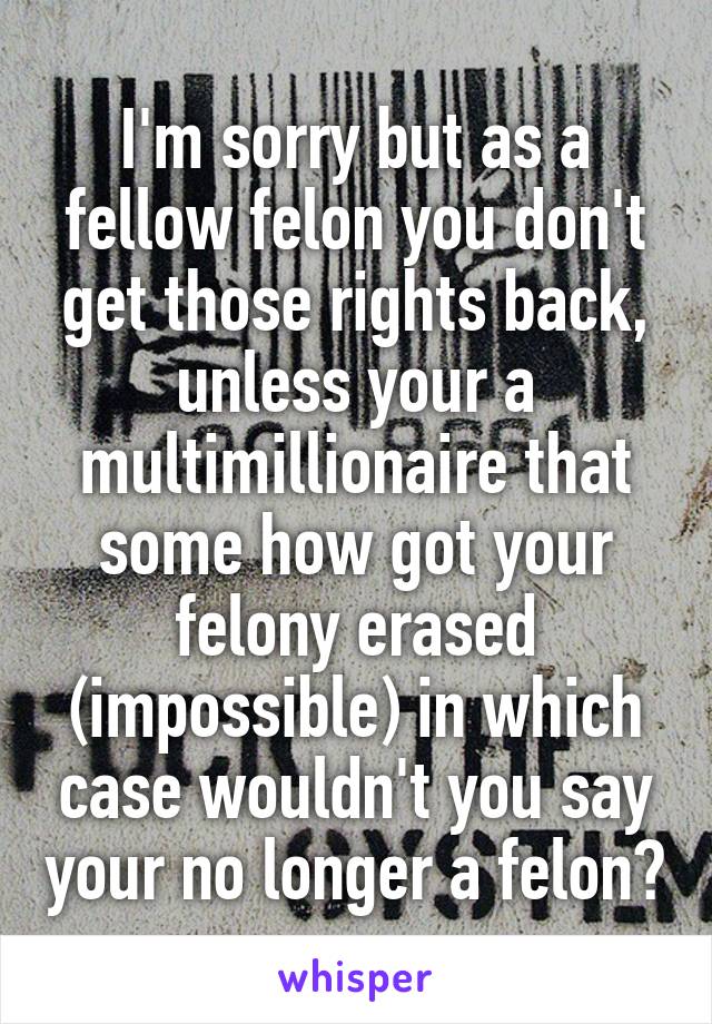 I'm sorry but as a fellow felon you don't get those rights back, unless your a multimillionaire that some how got your felony erased (impossible) in which case wouldn't you say your no longer a felon?