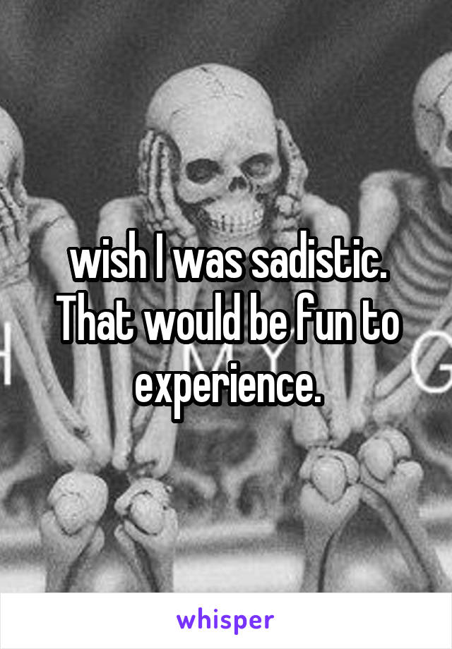 wish I was sadistic. That would be fun to experience.