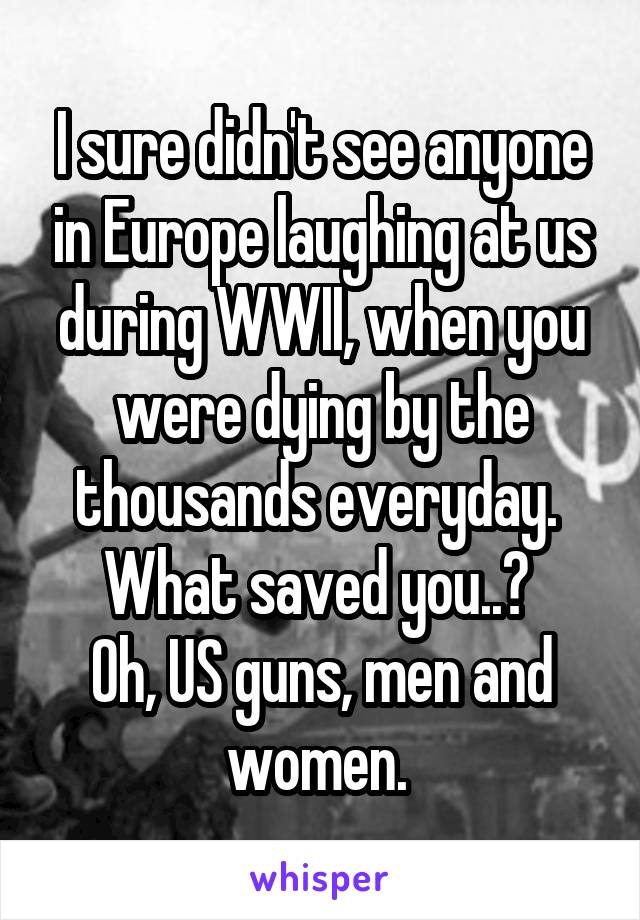 I sure didn't see anyone in Europe laughing at us during WWII, when you were dying by the thousands everyday. 
What saved you..? 
Oh, US guns, men and women. 