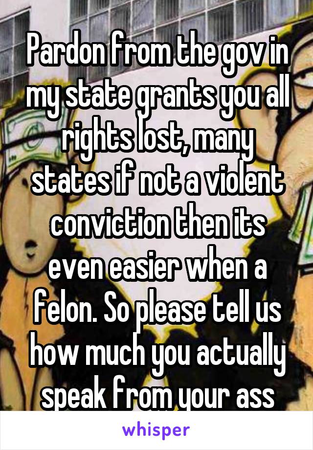 Pardon from the gov in my state grants you all rights lost, many states if not a violent conviction then its even easier when a felon. So please tell us how much you actually speak from your ass