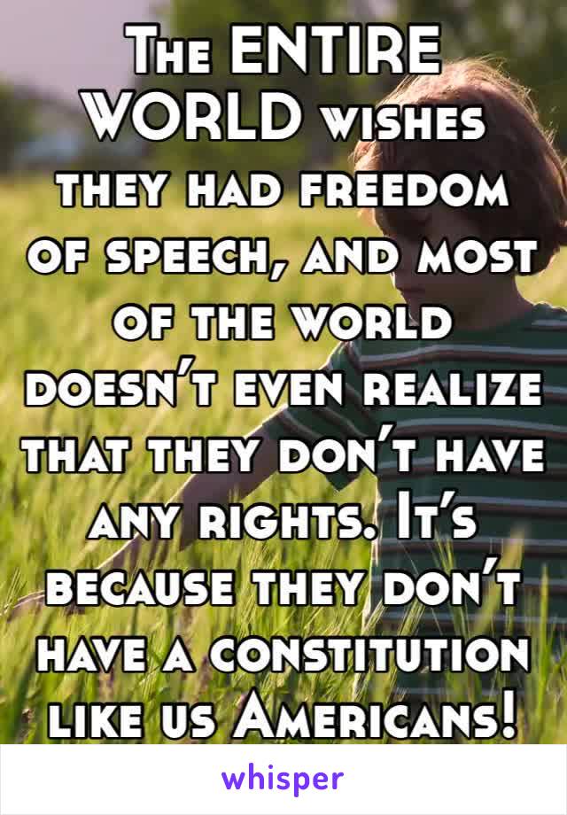 The ENTIRE WORLD wishes they had freedom of speech, and most of the world doesn’t even realize that they don’t have any rights. It’s because they don’t have a constitution like us Americans!