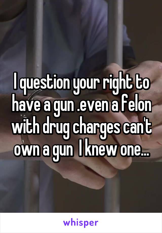 I question your right to have a gun .even a felon with drug charges can't own a gun  I knew one...