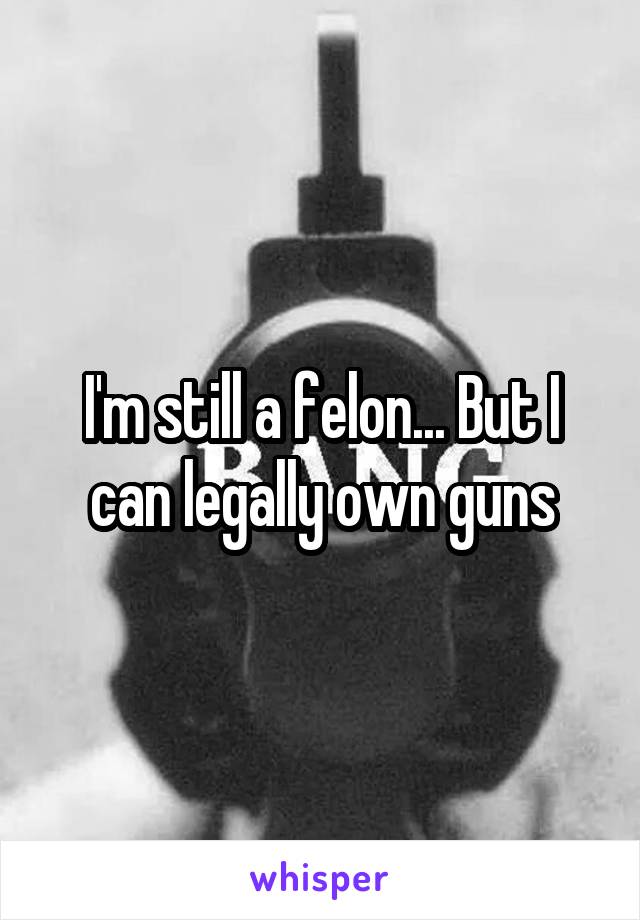 I'm still a felon... But I can legally own guns