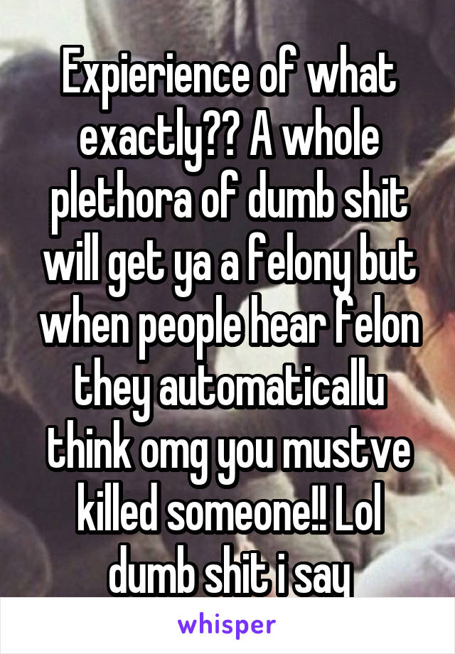 Expierience of what exactly?? A whole plethora of dumb shit will get ya a felony but when people hear felon they automaticallu think omg you mustve killed someone!! Lol dumb shit i say