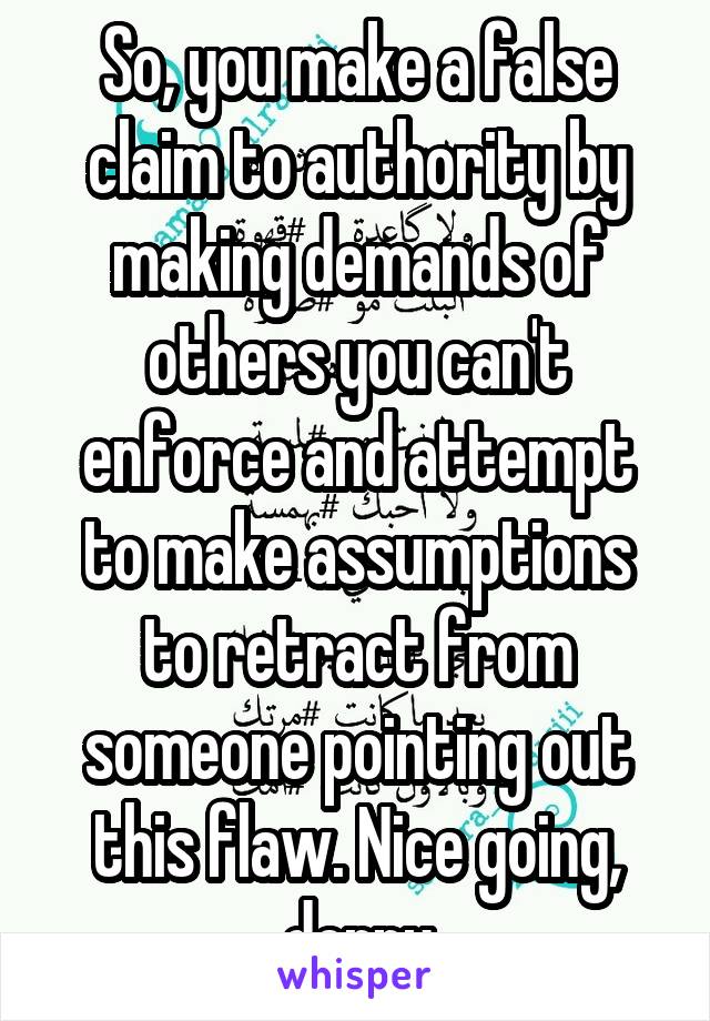 So, you make a false claim to authority by making demands of others you can't enforce and attempt to make assumptions to retract from someone pointing out this flaw. Nice going, derpy