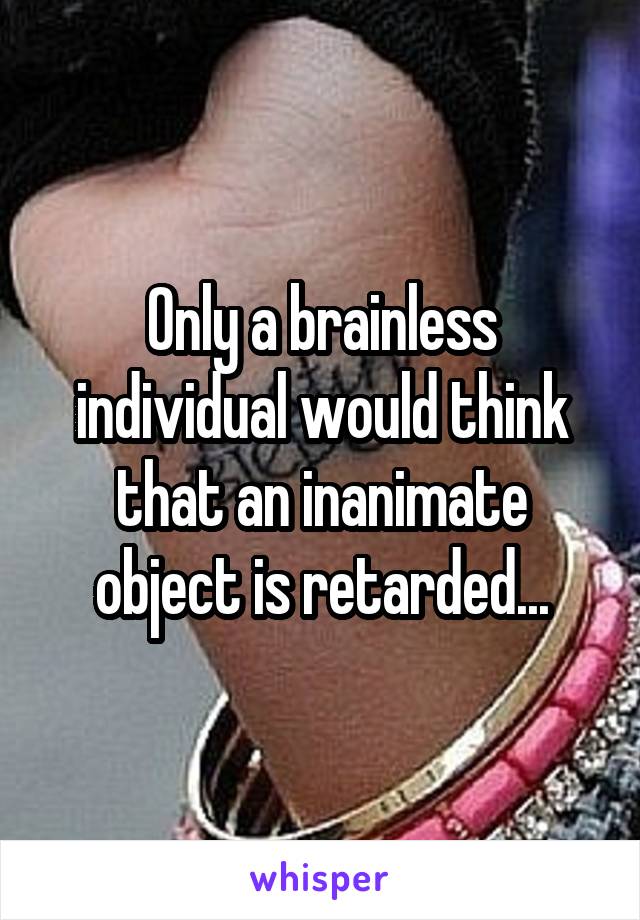 Only a brainless individual would think that an inanimate object is retarded...