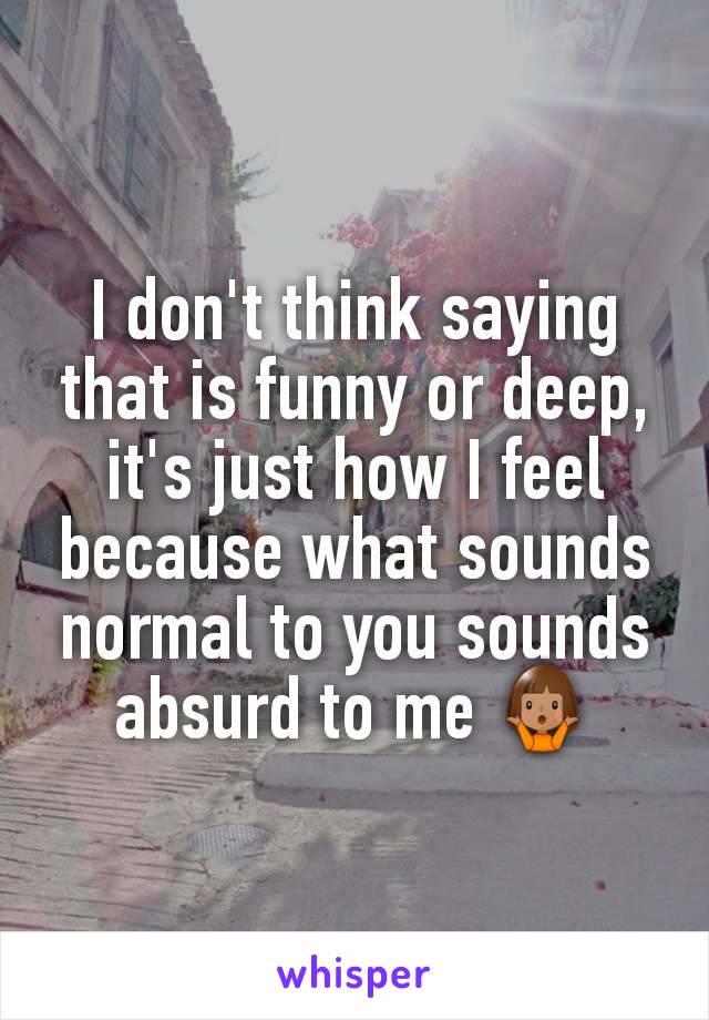 I don't think saying that is funny or deep, it's just how I feel because what sounds normal to you sounds absurd to me 🤷🏽