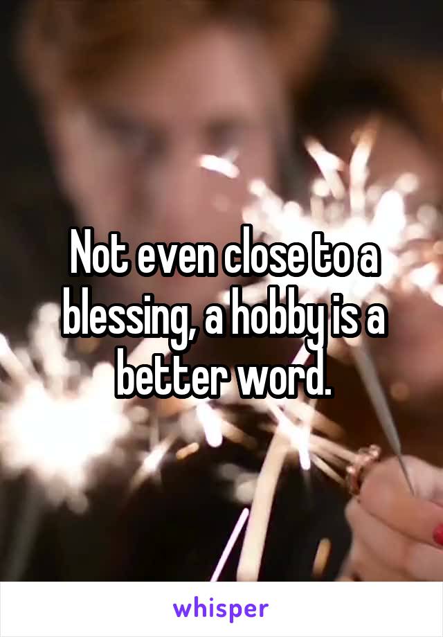 Not even close to a blessing, a hobby is a better word.