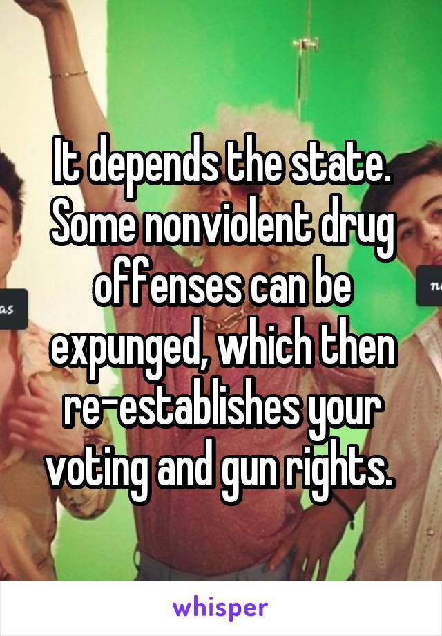 It depends the state. Some nonviolent drug offenses can be expunged, which then re-establishes your voting and gun rights. 